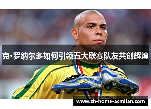 克·罗纳尔多如何引领五大联赛队友共创辉煌